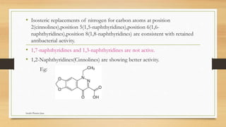 • Isosteric replacements of nitrogen for carbon atoms at position
2(cinnolines),position 5(1,5-naphthyridines),position 6(1,6-
naphthyridines),position 8(1,8-naphthyridines) are consistent with retained
antibacterial activity.
• 1,7-naphthyridines and 1,3-naphthyridines are not active.
• 1,2-Naphthyridines(Cinnolines) are showing better activity.
Eg:
Swathi Pharma Jnan
 