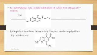 • 1,5-naphthyridines have isosteric substitution of carbon with nitrogen at 5th
position.
Eg:
• 1,8-Naphthyridines shows better activity compared to other napthyridines.
Eg: Nalidixic acid
Swathi Pharma Jnan
 