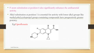 • F atom substitution at position 6 also significantly enhances the antibacterial
activity.
• Alkyl substitution at position 1 is essential for activity with lower alkyl groups like
methyl,ethyl,cyclopropyl group containing compounds have progressively greater
potency.
Eg:Ciprofloxacin
Swathi Pharma Jnan
 
