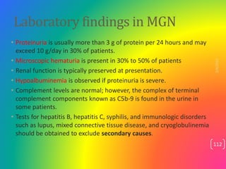 Laboratory findings in MGN
• Proteinuria is usually more than 3 g of protein per 24 hours and may
exceed 10 g/day in 30% o...