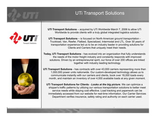 UTi Transport Solutions


   UTI Transport Solutions – acquired by UTi Worldwide March 7, 2006 to allow UTi
         Worldwide to provide clients with a truly global integrated logistics solution.

    UTi Transport Solutions – is focused on North American ground transportation -
     Truckload, Van, Reefer, Flatbed, Specialized, Intermodal and LTL. Over 30 years of
      transportation experience led us to be an industry leader in providing solutions for
                     Clients and Carriers that uniquely meet their needs.

Today, UTi Transport Solutions - has evolved into an organization that fully understands
       the needs of the motor freight industry and constantly responds with improved
    solutions. Driven by an entrepreneurial spirit, our force of over 200 offices are linked
                          together with industry leading technology

UTi Transport Solutions - has contracts with over 43,000 carriers representing more than
      1,000,000 power units nationwide. Our custom-developed technology allows us to
      communicate instantly with our carriers and clients, book over 18,000 loads every
     month, and maintain an inventory of over 4,000 available loads at any given moment.

  UTi Transport Solutions for Clients - Looks at the big picture. We can optimize a
   shipper's traffic patterns by utilizing our various transportation solutions to better meet
       service needs while staying cost effective. Load tracking and paperwork can be
   immediately accessed from our website for real-time information. Our Carrier Services
       Department verifies insurance, safety rating and authority on each carrier used.
          p                              ,     y     g             y
 