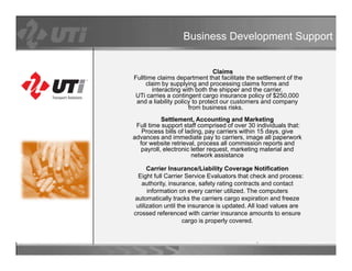 Business Development Support


                                Claims
Fulltime claims department that facilitate the settlement of the
     claim by supplying and processing claims forms and
       interacting with both the shipper and the carrier.
UTi carries a contingent cargo insurance policy of $250,000
 and a liability policy to protect our customers and company
                      from business risks.
           Settlement Accounting and Marketing
           Settlement,
 Full time support staff comprised of over 30 individuals that:
   Process bills of lading, pay carriers within 15 days, give
advances and immediate pay to carriers, image all paperwork
  for website retrieval, process all commission reports and
   payroll, electronic letter request, marketing material and
      y                                        g
                       network assistance

      Carrier Insurance/Liability Coverage Notification
  Eight full Carrier Service Evaluators that check and process:
   authority, insurance, safety rating contracts and contact
            y                   y      g
      information on every carrier utilized. The computers
automatically tracks the carriers cargo expiration and freeze
 utilization until the insurance is updated. All load values are
crossed referenced with carrier insurance amounts to ensure
                     cargo is properly covered.
                                       covered
 