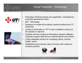 Visual Freightrak - Technology



•   Proprietary Windows based Java application developed by
    corporate development team
•   EDI - Technology
•   Designed to handle full truckload, partial truckload and LTL
    shipments
        p
•   Access to information in VFT is also available to clients on
    the website in real time
•   Enables real time sharing of information between affiliates,
    corporate support staff and our external clients and carriers
•   A fully integrated solution for managing clients, carriers,
    freight, issues
•   Establishes and enforces rules of conduct with respect to
    company policies
 