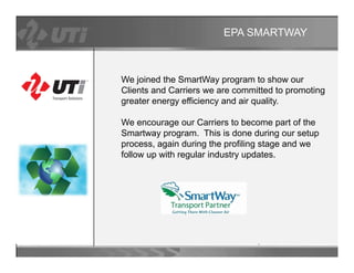 EPA SMARTWAY



We joined the SmartWay program to show our
Clients and Carriers we are committed to promoting
greater energy efficiency and air quality.

We
W encourage our Carriers t b
                    C i      to become part of th
                                           t f the
Smartway program. This is done during our setup
process, again during the profiling stage and we
follow up with regular industry updates
                                updates.
 