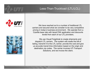 Less-Than-Truckload (LTL/LCL)




        We have reached out to a number of traditional LTL
carriers and secured what we consider to be very competitive
 pricing in today’s business environment. We operate from a
 C lit b
 Czarlite base rate with ti d FAK application and di
                   t    ith tiered       li ti     d discounts
                                                            t
              levels from each of our LTL providers.

         We use Visual Freightrak to create shipments and
   dispatch LTL carriers The s stem will create the bill of
                  carriers.      system ill
lading, transmit it to the LTL carrier, provide the cost and give
 us accurate transit time information based on the origin and
  destination zip codes. The carrier invoices UTi Transport
             Solutions,
             Solutions and we invoice the client
                                              client.
 