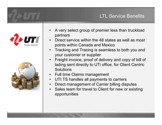 LTL Service Benefits

•   A very select group of premier less than truckload
    partners
•   Direct
    Di t service within th 48 states as well as most
               i     ithi the       t t         ll        t
    points within Canada and Mexico
•   Tracking and Tracing is seamless to both you and
    your customer or supplier
•   Freight invoice, proof of delivery and copy of bill of
    lading sent directly to UTi office, for Client Centric
    Solutions
•   Full time Claims management
•   UTI TS handles all payments to carriers
•   Direct management of Carrier billing disputes
                 g                         g    p
•   Sales team for travel to Client for new or existing
    opportunities
 
