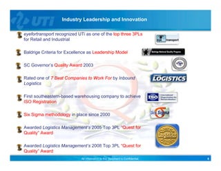 Industry Leadership and Innovation

eyefortransport recognized UTi as one of the top three 3PLs
for Retail and Industrial

Baldrige Criteria for Excellence as Leadership Model

SC Governor’s Quality Award 2003

Rated one of 7 Best Companies to Work For by Inbound
Logistics

First southeastern based warehousing company to achieve
      southeastern-based
ISO Registration

Six Sigma methodology in place since 2000

Awarded Logistics Management’s 2005 Top 3PL “Quest for
Quality” Award

Awarded Logistics Management’s 2008 Top 3PL “Quest for
Quality” Award
                            All information in this document is Confidential.   8
 