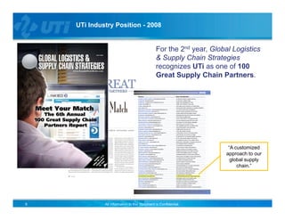 UTi Industry Position - 2008


                                              For the 2nd year, Global Logistics
                                              & Supply Chain Strategies
                                              recognizes UTi as one of 100
                                              Great Supply Chain Partners.




                                                                     “A customized
                                                                    approach to our
                                                                      global supply
                                                                         chain.”




9            All information in this document is Confidential.
 