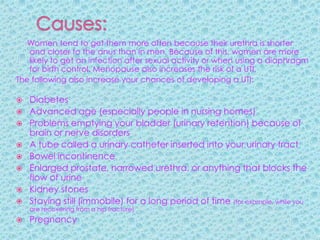 Causes:Women tend to get them more often because their urethra is shorter and closer to the anus than in men. Because of this, women are more likely to get an infection after sexual activity or when using a diaphragm for birth control. Menopause also increases the risk of a UTI.The following also increase your chances of developing a UTI:Diabetes Advanced age (especially people in nursing homes) Problems emptying your bladder (urinary retention) because of brain or nerve disorders A tube called a urinary catheter inserted into your urinary tract Bowel incontinence Enlarged prostate, narrowed urethra, or anything that blocks the flow of urine Kidney stones Staying still (immobile) for a long period of time (for example, while you are recovering from a hip fracture) Pregnancy