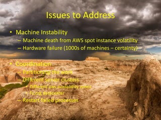 Issues to Address 
•Machine Instability 
–Machine death from AWS spot instance volatility 
–Hardware failure (1000s of machines –certainty) 
•Coordination 
–Partitioning the work 
–Different server clusters 
•Different awsavailability zones 
•Fs.org datacenter 
–Restart failed processes  