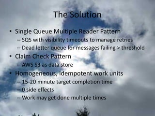 The Solution 
•Single Queue Multiple Reader Pattern 
–SQS with visibility timeouts to manage retries 
–Dead letter queue for messages failing > threshold 
•Claim Check Pattern 
–AWS S3 as data store 
•Homogeneous, Idempotent work units 
–15-20 minute target completion time 
–0 side effects 
–Work may get done multiple times  