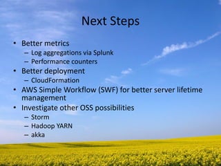 Next Steps 
•Better metrics 
–Log aggregations via Splunk 
–Performance counters 
•Better deployment 
–CloudFormation 
•AWS Simple Workflow (SWF) for better server lifetime management 
•Investigate other OSS possibilities 
–Storm 
–Hadoop YARN 
–akka  