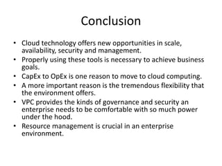 Conclusion 
•Cloud technology offers new opportunities in scale, availability, security and management. 
•Properly using these tools is necessary to achieve business goals. 
•CapExto OpExis one reason to move to cloud computing. 
•A more important reason is the tremendous flexibility that the environment offers. 
•VPC provides the kinds of governance and security an enterprise needs to be comfortable with so much power under the hood. 
•Resource management is crucial in an enterprise environment.  