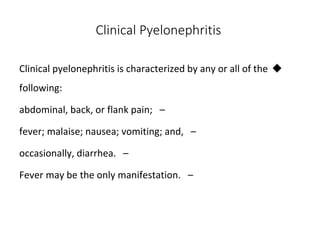 Clinical Pyelonephritis

Clinical pyelonephritis is characterized by any or all of the
following:
–
abdominal, back, or flank pain;
–
fever; malaise; nausea; vomiting; and,
–
occasionally, diarrhea.
–
Fever may be the only manifestation.
 