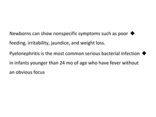 
Newborns can show nonspecific symptoms such as poor
feeding, irritability, jaundice, and weight loss.

Pyelonephritis is the most common serious bacterial infection
in infants younger than 24 mo of age who have fever without
an obvious focus
 