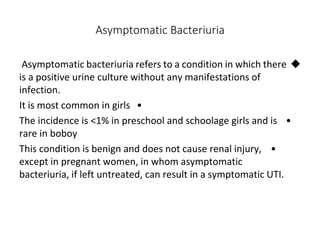 Asymptomatic Bacteriuria

Asymptomatic bacteriuria refers to a condition in which there
is a positive urine culture without any manifestations of
infection.
•
It is most common in girls
•
The incidence is <1% in preschool and schoolage girls and is
rare in boboy
•
This condition is benign and does not cause renal injury,
except in pregnant women, in whom asymptomatic
bacteriuria, if left untreated, can result in a symptomatic UTI.
 