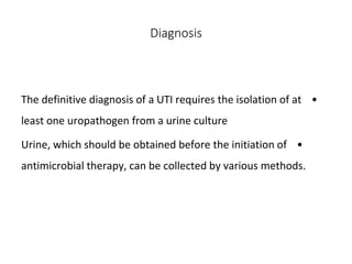 Diagnosis
•
The definitive diagnosis of a UTI requires the isolation of at
least one uropathogen from a urine culture
•
Urine, which should be obtained before the initiation of
antimicrobial therapy, can be collected by various methods.
 