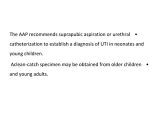 •
The AAP recommends suprapubic aspiration or urethral
catheterization to establish a diagnosis of UTI in neonates and
young children.
•
Aclean-catch specimen may be obtained from older children
and young adults.
 