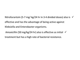 
Nitrofurantoin (5-7 mg/ kg/24 hr in 3-4 divided doses) also is
effective and has the advantage of being active against
Klebsiella and Enterobacter organisms.

Amoxicillin (50 mg/kg/24 hr) also is effective as initial
treatment but has a high rate of bacterial resistance.
 