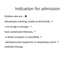 Indication for admission

Children who are :-

dehydrated, vomiting, unable to drink fluids,

1 mo of age or younger,

have complicated infection,

in whom urosepsis is a possibility

admitted to the hospital for IV rehydration and IV
antibiotic therapy.
 