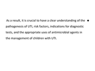 
As a result, it is crucial to have a clear understanding of the
pathogenesis of UTI, risk factors, indications for diagnostic
tests, and the appropriate uses of antimicrobial agents in
the management of children with UTI.
 