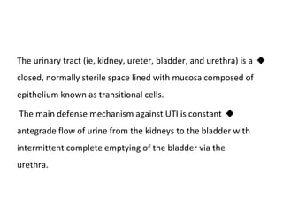 
The urinary tract (ie, kidney, ureter, bladder, and urethra) is a
closed, normally sterile space lined with mucosa composed of
epithelium known as transitional cells.

The main defense mechanism against UTI is constant
antegrade flow of urine from the kidneys to the bladder with
intermittent complete emptying of the bladder via the
urethra.
 