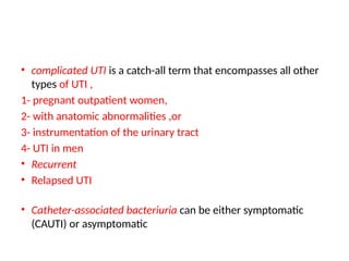 • complicated UTI is a catch-all term that encompasses all other
types of UTI ,
1- pregnant outpatient women,
2- with anatomic abnormalities ,or
3- instrumentation of the urinary tract
4- UTI in men
• Recurrent
• Relapsed UTI
• Catheter-associated bacteriuria can be either symptomatic
(CAUTI) or asymptomatic
 