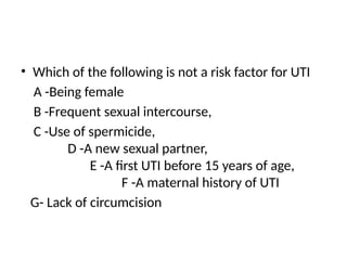 • Which of the following is not a risk factor for UTI
A -Being female
B -Frequent sexual intercourse,
C -Use of spermicide,
D -A new sexual partner,
E -A first UTI before 15 years of age,
F -A maternal history of UTI
G- Lack of circumcision
 