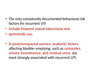 • The only consistently documented behavioral risk
factors for recurrent UTI
• include frequent sexual intercourse and
• spermicide use.
• In postmenopausal women, anatomic factors
affecting bladder emptying, such as cystoceles,
urinary incontinence, and residual urine, are
most strongly associated with recurrent UTI.
 