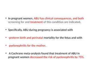• In pregnant women, ABU has clinical consequences, and both
screening for and treatment of this condition are indicated.
• Specifically, ABU during pregnancy is associated with
• -preterm birth and perinatal mortality for the fetus and with
• pyelonephritis for the mother.
• A Cochrane meta-analysis found that treatment of ABU in
pregnant women decreased the risk of pyelonephritis by 75%.
 