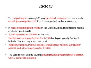 Etiology
• The uropathogens causing UTI vary by clinical syndrome but are usually
enteric gram-negative rods that have migrated to the urinary tract.
• In acute uncomplicated cystitis in the United States, the etiologic agents
are highly predictable
• E. coli accounts for 75–90% of isolates;
• Staphylococcus saprophyticus for 5–15% (with particularly frequent
isolation from younger women); and
• Klebsiella species, Proteus species, Enterococcus species, Citrobacter
species, and other organisms for 5–10%.
• The spectrum of agents causing uncomplicated pyelonephritis is similar,
with E. coli predominating.
 