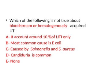 • Which of the following is not true about
bloodstream or hematogenously acquired
UTI
A- It account around 10 %of UTI only
B- Most common cause is E coli
C- Caused by Salmonella and S. aureus
D- Candiduria is common
E- None
 