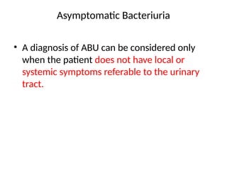 Asymptomatic Bacteriuria
• A diagnosis of ABU can be considered only
when the patient does not have local or
systemic symptoms referable to the urinary
tract.
 