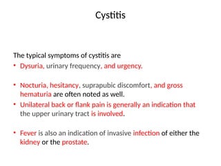 Cystitis
The typical symptoms of cystitis are
• Dysuria, urinary frequency, and urgency.
• Nocturia, hesitancy, suprapubic discomfort, and gross
hematuria are often noted as well.
• Unilateral back or flank pain is generally an indication that
the upper urinary tract is involved.
• Fever is also an indication of invasive infection of either the
kidney or the prostate.
 