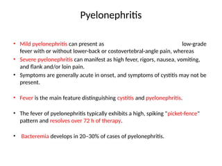 Pyelonephritis
• Mild pyelonephritis can present as low-grade
fever with or without lower-back or costovertebral-angle pain, whereas
• Severe pyelonephritis can manifest as high fever, rigors, nausea, vomiting,
and flank and/or loin pain.
• Symptoms are generally acute in onset, and symptoms of cystitis may not be
present.
• Fever is the main feature distinguishing cystitis and pyelonephritis.
• The fever of pyelonephritis typically exhibits a high, spiking "picket-fence"
pattern and resolves over 72 h of therapy.
• Bacteremia develops in 20–30% of cases of pyelonephritis.
 