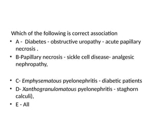 Which of the following is correct association
• A - Diabetes - obstructive uropathy - acute papillary
necrosis .
• B-Papillary necrosis - sickle cell disease- analgesic
nephropathy,
• C- Emphysematous pyelonephritis - diabetic patients
• D- Xanthogranulomatous pyelonephritis - staghorn
calculi),
• E - All
 