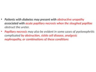 • Patients with diabetes may present with obstructive uropathy
associated with acute papillary necrosis when the sloughed papillae
obstruct the ureter.
• Papillary necrosis may also be evident in some cases of pyelonephritis
complicated by obstruction, sickle cell disease, analgesic
nephropathy, or combinations of these conditions
 