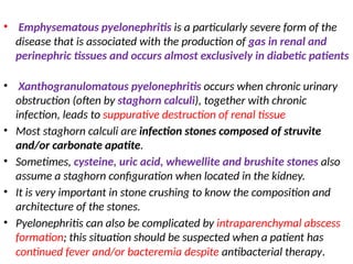 • Emphysematous pyelonephritis is a particularly severe form of the
disease that is associated with the production of gas in renal and
perinephric tissues and occurs almost exclusively in diabetic patients
• Xanthogranulomatous pyelonephritis occurs when chronic urinary
obstruction (often by staghorn calculi), together with chronic
infection, leads to suppurative destruction of renal tissue
• Most staghorn calculi are infection stones composed of struvite
and/or carbonate apatite.
• Sometimes, cysteine, uric acid, whewellite and brushite stones also
assume a staghorn configuration when located in the kidney.
• It is very important in stone crushing to know the composition and
architecture of the stones.
• Pyelonephritis can also be complicated by intraparenchymal abscess
formation; this situation should be suspected when a patient has
continued fever and/or bacteremia despite antibacterial therapy.
 