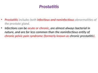 Prostatitis
• Prostatitis includes both infectious and noninfectious abnormalities of
the prostate gland.
• Infections can be acute or chronic, are almost always bacterial in
nature, and are far less common than the noninfectious entity of
chronic pelvic pain syndrome (formerly known as chronic prostatitis).
 