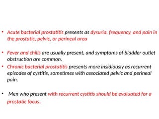 • Acute bacterial prostatitis presents as dysuria, frequency, and pain in
the prostatic, pelvic, or perineal area
• Fever and chills are usually present, and symptoms of bladder outlet
obstruction are common.
• Chronic bacterial prostatitis presents more insidiously as recurrent
episodes of cystitis, sometimes with associated pelvic and perineal
pain.
• Men who present with recurrent cystitis should be evaluated for a
prostatic focus.
 
