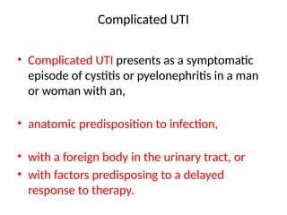 Complicated UTI
• Complicated UTI presents as a symptomatic
episode of cystitis or pyelonephritis in a man
or woman with an,
• anatomic predisposition to infection,
• with a foreign body in the urinary tract, or
• with factors predisposing to a delayed
response to therapy.
 