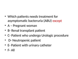 • Which patients needs treatment for
asymptomatic bacteruria (ABU) except
• A – Pregnant woman
• B- Renal transplant patient
• C- Patient who undergo Urologic procedure
• D- Neutropenic patient
• E- Patient with urinary catheter
• F- All
 