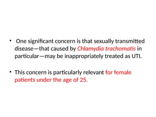 • One significant concern is that sexually transmitted
disease—that caused by Chlamydia trachomatis in
particular—may be inappropriately treated as UTI.
• This concern is particularly relevant for female
patients under the age of 25.
 