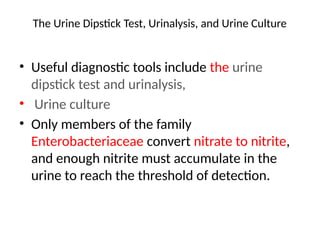 The Urine Dipstick Test, Urinalysis, and Urine Culture
• Useful diagnostic tools include the urine
dipstick test and urinalysis,
• Urine culture
• Only members of the family
Enterobacteriaceae convert nitrate to nitrite,
and enough nitrite must accumulate in the
urine to reach the threshold of detection.
 