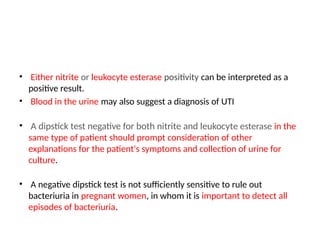 • Either nitrite or leukocyte esterase positivity can be interpreted as a
positive result.
• Blood in the urine may also suggest a diagnosis of UTI
• A dipstick test negative for both nitrite and leukocyte esterase in the
same type of patient should prompt consideration of other
explanations for the patient's symptoms and collection of urine for
culture.
• A negative dipstick test is not sufficiently sensitive to rule out
bacteriuria in pregnant women, in whom it is important to detect all
episodes of bacteriuria.
 