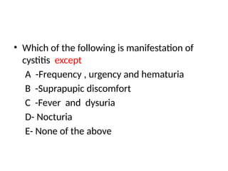 • Which of the following is manifestation of
cystitis except
A -Frequency , urgency and hematuria
B -Suprapupic discomfort
C -Fever and dysuria
D- Nocturia
E- None of the above
 