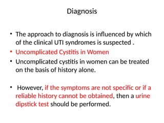 Diagnosis
• The approach to diagnosis is influenced by which
of the clinical UTI syndromes is suspected .
• Uncomplicated Cystitis in Women
• Uncomplicated cystitis in women can be treated
on the basis of history alone.
• However, if the symptoms are not specific or if a
reliable history cannot be obtained, then a urine
dipstick test should be performed.
 