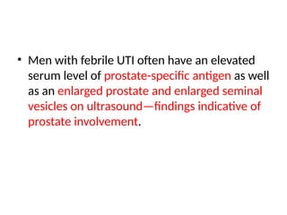 • Men with febrile UTI often have an elevated
serum level of prostate-specific antigen as well
as an enlarged prostate and enlarged seminal
vesicles on ultrasound—findings indicative of
prostate involvement.
 