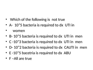 • Which of the following is not true
• A- 10”5 bacteria is required to dx UTI in
• women
• B- 10”5 bacteria is required to dx UTI in men
• C -10”3 bacteria is required to dx UTI in men
• D- 10”2 bacteria is required to dx CAUTI in men
• E -10”5 bacetria is required to dx ABU
• F –All are true
 