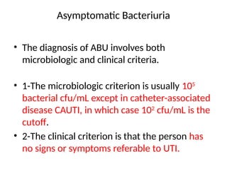 Asymptomatic Bacteriuria
• The diagnosis of ABU involves both
microbiologic and clinical criteria.
• 1-The microbiologic criterion is usually 105
bacterial cfu/mL except in catheter-associated
disease CAUTI, in which case 102
cfu/mL is the
cutoff.
• 2-The clinical criterion is that the person has
no signs or symptoms referable to UTI.
 